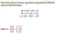 Solve the system of linear equations using GAUSS-JORDAN
REDUCTION METHOD.
3x + 2y + 4z = 9
9x + y + 2z = 12
x + 2y – 8z = -17
|
ANS: X = |y| =
-1
[z]
2
