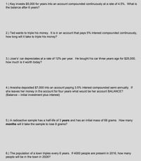 1.) Kay invests $5,000 for years into an account compounded continuously at a rate of 4.5%. What is
the balance after 6 years?
2.) Ted wants to triple his money. It is in an account that pays 5% interest compounded continuously.
how long will it take to triple his money?
3.) Jose's' car depreciates at a rate of 12% per year. He bought his car three years ago for $25,000,
how much is it worth today?
4.) Aneisha deposited $7,000 into an account paying 3.5% interest compounded semi-annually. If
she leaves her money in the account for four years what would be her account BALANCE?
(Balance – initial investment plus interest)
5.) A radioactive sample has a half-life of 3 years and has an initial mass of 68 grams. How many
months will it take the sample to lose 8 grams?
6.) The population of a town triples every 6 years. If 4000 people are present in 2016, how many
people will be in the town in 2026?
