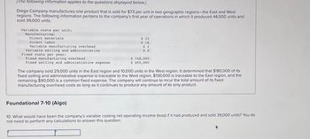 [The following information applies to the questions displayed below]
Diego Company manufactures one product that is sold for $73 per unit in two geographic regions-the East and West
regions. The following information pertains to the company's first year of operations in which it produced 44,000 units and
sold 39,000 units.
Variable costs per uniti
Manufacturing:
Direct naterials
Direct labor
Variable manufacturing overbead
Variable selling and administrative
Fixed costs per year:
Fixed manufacturing overhead
Fixed selling and administrative expense
$ 23
$16
$2
3.4
$ 748,000
$ 400,000
The company sold 29,000 units in the East region and 10,000 units in the West region. It determined that $180,000 of its
fixed selling and administrative expense is traceable to the West region, $130,000 is traceable to the East region, and the
remaining $90,000 is a common fixed expense. The company will continue to incur the total amount of its fixed
manufacturing overhead costs as long as it continues to produce any amount of its only product.
Foundational 7-10 (Algo)
10. What would have been the company's variable costing net operating income (loss) if it had produced and sold 39,000 units? You do
not need to perform any calculations to answer this question.