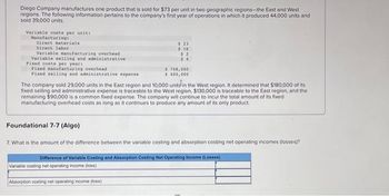 Diego Company manufactures one product that is sold for $73 per unit in two geographic regions-the East and West
regions. The following information pertains to the company's first year of operations in which it produced 44,000 units and
sold 39,000 units.
Variable coats per uniti
Manufacturing:
Direct materials
Direct labor
Variable manufacturing overhead
Variable selling and administrative.
Fixed costs per years
Fixed manufacturing overhead
Fixed selling and administrative expense
Foundational 7-7 (Algo)
$ 23
$16
$2
$4
The company sold 29,000 units in the East region and 10,000 units in the West region. It determined that $180,000 of its
fixed selling and administrative expense is traceable to the West region, $130,000 is traceable to the East region, and the
remaining $90,000 is a common fixed expense. The company will continue to incur the total amount of its fixed
manufacturing overhead costs as long as it continues to produce any amount of its only product.
$748,000
$400,000
7. What is the amount of the difference between the variable costing and absorption costing net operating incomes (losses)?
Variable costing net operating income (loss)
Absorption costing net operating income (loss)
Difference of Variable Costing and Absorption Casting Net Operating Income (Losses)