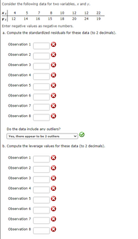 Consider the following data for two variables, x and y.
Xi
4 5
7 8
10
12
12
22
12
14
16
15
18
20
24
19
Enter negative values as negative numbers.
a. Compute the standardized residuals for these data (to 2 decimals).
Observation 1
Observation 2
Observation 3
Observation 4
Observation 5
Observation 6
Observation 7
Observation 8
Do the data include any outliers?
Yes, there appear to be 2 outliers
b. Compute the leverage values for these data (to 2 decimals).
Observation 1
Observation 2
Observation 3
Observation 4
Observation 5
Observation 6
Observation 7
Observation 8
