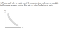 1) Use the graph below to explain why, if all assumptions about preferences are met, thick indifference curves are not possible. Hint: take two points (bundles) on the graph.

### Explanation of the Graph

The graph is a typical representation used in microeconomics to demonstrate consumer preferences, where two goods are being considered. The horizontal axis, labeled as \( x_1 \), represents the quantity of one good, while the vertical axis, labeled as \( x_2 \), represents the quantity of another good.

#### Indifference Curve

The shaded region represents an "indifference curve," which typically illustrates combinations of two goods that provide a consumer with the same level of satisfaction or utility. Consumers are indifferent between any two points on this curve because they derive the same utility from each bundle of goods.

### Why Thick Indifference Curves Are Not Possible

Indifference curves are conventionally thin lines because, in economic theory, if two different sets of goods bundles provide the same utility, they must lie on the same curve.

If an indifference curve were thick, it would imply that there are multiple levels of utility within the same region, contradicting the assumption of a single utility level. This overlap means that it would be possible to have two different utility levels at the same point, which violates the basic principles of utility theory.

### Task

- **Assumptions**: Assumptions about consumer preferences include completeness, transitivity, and non-satiation.
- **Exercise Hint**: Consider any two points within the shaded region/curve. In typical situations, selecting any two points on a true indifference curve would mean both are at the same utility level.

Therefore, recognizing these principles and assumptions, thick indifference curves are theoretically impossible under standard assumptions about preferences.