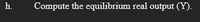 h.
Compute the equilibrium real output (Y).
