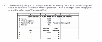 6. You're considering leasing or purchasing an asset with the following cash flows. a. Calculate the present
value of the lease versus the purchase. Which is preferable? b. What is the largest annual lease payment
you would be willing to pay? (Purchase. 5490.78)
2
Asset cost
3 Annual lease payment
Residual value, year 3
Bank rate
4
5
6
NOSS
7
9
A
B
D
LEASE VERSUS PURCHASE WITH RESIDUAL VALUE
10
11
Year
0
1
2
3
20,000
5,500
3,000 <-- Value of asset at end year 3
15%
Purchase
cash flow
20,000
-3,000
Lease
cash flow
5,500
5,500
5,500
5,500