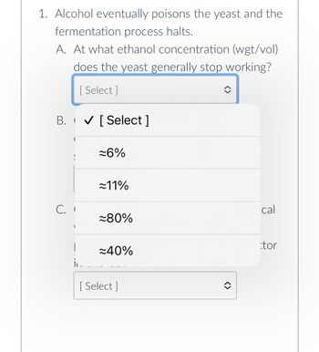 1. Alcohol eventually poisons the yeast and the
fermentation process halts.
A. At what ethanol concentration (wgt/vol)
does the yeast generally stop working?
[Select]
B. ✔ [Select]
C. I
|
i.
≈6%
≈11%
≈80%
≈40%
[Select]
î
cal
tor