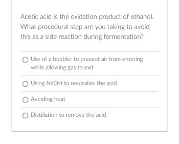 Acetic acid is the oxidation product of ethanol.
What procedural step are you taking to avoid
this as a side reaction during fermentation?
O Use of a bubbler to prevent air from entering
while allowing gas to exit
O Using NaOH to neutralize the acid
O Avoiding heat
Distillation to remove the acid