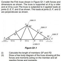 Consider the Fink truss shown in Figure Q1.1 with forces and
dimensions as shown. The truss is supported at A by a roller
and at G by a pin The truss is subjected to 4 applied loads at
joints D, E, F, and G as shown. The loads at joints D, F, and G
are perpendicular as shown.
1000 N
90
2000 N
F
90°
B.
90
1000 N
90°
30°
12 m zmm
30
12 m
C
12 m
E
1000 N
Figure Q1.1
(0)
(ii)
Calculate the length of members GF and FD.
Draw a free body diagram of the truss showing all the
forces and moments acting on the member and all
reaction forces and moments.
