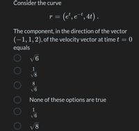 Consider the curve
r = (e', e†, 4t) .
The component, in the direction of the vector
(-1,1,2), of the velocity vector at time t = 0
equals
V6
1
18/
8
None of these options are true
1
V6
8,
