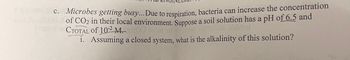 c. Microbes getting busy... Due to respiration, bacteria can increase the concentration
of CO₂ in their local environment. Suppose a soil solution has a pH of 6.5 and
CTOTAL Of 10-2 M.)
i. Assuming a closed system, what is the alkalinity of this solution?