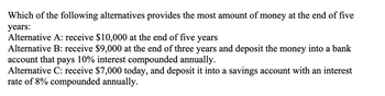 Which of the following alternatives provides the most amount of money at the end of five
years:
Alternative A: receive $10,000 at the end of five years
Alternative B: receive $9,000 at the end of three years and deposit the money into a bank
account that pays 10% interest compounded annually.
Alternative C: receive $7,000 today, and deposit it into a savings account with an interest
rate of 8% compounded annually.