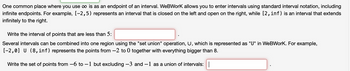 One common place where you use ∞ is as an endpoint of an interval. WeBWork allows you to enter intervals using standard interval notation, including
infinite endpoints. For example, [-2,5) represents an interval that is closed on the left and open on the right, while [2, inf) is an interval that extends
infinitely to the right.
Write the interval of points that are less than 5:
Several intervals can be combined into one region using the "set union" operation, U, which is represented as "U" in WeBWork. For example,
[-2,0] U (8, inf) represents the points from -2 to 0 together with everything bigger than 8.
Write the set of points from -6 to -1 but excluding −3 and −1 as a union of intervals: |