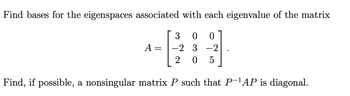 Find bases for the eigenspaces associated with each eigenvalue of the matrix
3 0 0
-2 3-2
2 0 5
Find, if possible, a nonsingular matrix P such that P-¹AP is diagonal.
A =