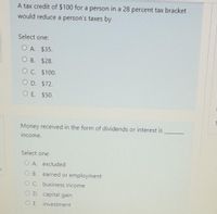 A tax credit of $100 for a person in a 28 percent tax bracket
would reduce a person's taxes by
Select one:
O A. $35.
О В. $28.
O C. $100.
O D. $72.
O E. $50.
Money received in the form of dividends or interest is
income.
Select one:
O A. excluded
O B. earned or employment
C. business income
D. capital gain
O E. investment
O O
