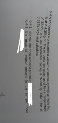 0.4 A condenser works under a vacuum of 700mmHg while air leaks into
it at a 4.25kg/hr. The air pump extraction spout has a temperature
of 32.9°C and the barometer reading is 760mmHg. Take r for air
0.287kJ/kgK and calculate:
6.4.1 the volume of air removed per hour
6.4.2 the mass of vapour present in the air per hour
