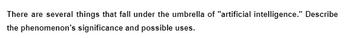 There are several things that fall under the umbrella of "artificial intelligence." Describe
the phenomenon's significance and possible uses.