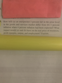 ### Economic Analysis Question:

**Question:**

How will (a) an unexpected 3 percent fall in the price level in the goods and services market differ from (b) 1 percent inflation when 4 percent inflation had been expected? What impact would (a) and (b) have on the real price of resources, profit margins, output, and employment? Explain.

---

**Explanation:**
This question explores the effects of different inflation scenarios on various economic factors. For instance, if there is an unexpected 3 percent fall in the price level, it could lead to deflationary pressures, impacting resource prices, profit margins, output, and employment differently than the scenario where 1 percent inflation occurs when 4 percent inflation was anticipated. Understanding these dynamics helps analyze economic stability and predict business and market behavior under varying inflationary conditions.