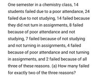 One semester in a chemistry class, 14
students failed due to a poor attendance, 24
failed due to not studying, 14 failed because
they did not turn in assignments, 8 failed
because of poor attendance and not
studying, 7 failed because of not studying
and not turning in assignments, 4 failed
because of poor attendance and not turning
in assignments, and 2 failed because of all
three of these reasons. (a) How many failed
for exactly two of the three reasons?
