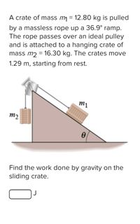 A crate of mass m = 12.80 kg is pulled
by a massless rope up a 36.9° ramp.
The rope passes over an ideal pulley
and is attached to a hanging crate of
mass m2 = 16.30 kg. The crates move
1.29 m, starting from rest.
m1
m2
Find the work done by gravity on the
sliding crate.
