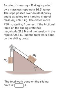 A crate of mass m = 12.4 kg is pulled
by a massless rope up a 36.9° ramp.
The rope passes over an ideal pulley
and is attached to a hanging crate of
mass m2 = 16.3 kg. The crates move
%3D
1.50 m, starting from rest. If the frictional
force on the sliding crate has
magnitude 21.8 N and the tension in the
rope is 121.5 N, find the total work done
on the sliding crate.
m1
m2
The total work done on the sliding
J.
crate is
