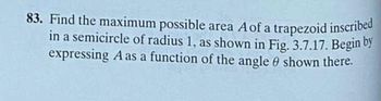 83. Find the maximum possible area A of a trapezoid inscribed
in a semicircle of radius 1, as shown in Fig. 3.7.17. Begin by
expressing A as a function of the angle shown there.