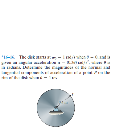 *16-16. The disk starts at wn = 1 rad/s when 0 = 0, and is
given an angular acceleration a = (0.30) rad/s², where 0 is
in radians. Determine the magnitudes of the normal and
tangential components of acceleration of a point P on the
rim of the disk when 0 =
1 rev.
0.4 m
