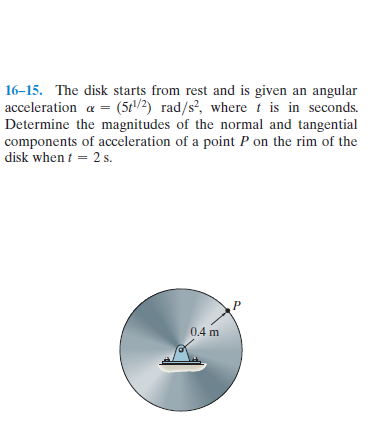 16-15. The disk starts from rest and is given an angular
acceleration a = (5t/2) rad/s?, where t is in seconds.
Determine the magnitudes of the normal and tangential
components of acceleration of a point P on the rim of the
disk when t = 2 s.
0.4 m
