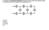 **Question:**
Calculate the equivalent capacitance between points a and b for the network shown in the figure below. Each capacitor has a capacitance of C.

**Diagram Description:**
The diagram shows a series of capacitors arranged in both series and parallel configurations between points a and b. There are three rows of capacitors. The top and bottom rows have three capacitors each, connected in series. The middle row has three capacitors connected in parallel, bridging the series connection.

**Options:**
A. \( \frac{4}{11} C \)  
B. \( \frac{4}{3} C \)  
C. \( \frac{15}{41} C \)  
D. \( \frac{15}{11} C \)  
E. \( C \)  