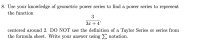 Use your knowledge of geometric power series to find a power series to represent
the function
3
3x + 4'
centered around 2. DO NOT use the definition of a Taylor Series or series from
the formula sheet. Write your answer using notation.
