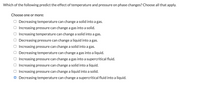 Which of the following predict the effect of temperature and pressure on phase changes? Choose all that apply.
Choose one or more:
O Decreasing temperature can change a solid into a gas.
Increasing pressure can change a gas into a solid.
Increasing temperature can change a solid into a gas.
Decreasing pressure can change a liquid into a gas.
Increasing pressure can change a solid into a gas.
Decreasing temperature can change a gas into a liquid.
Increasing pressure can change a gas into a supercritical fluid.
Increasing pressure can change a solid into a liquid.
Increasing pressure can change a liquid into a solid.
O Decreasing temperature can change a supercritical fluid into a liquid.
