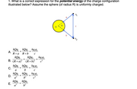 1. What is a correct expression for the potential energy of the charge configuration
illustrated below? Assume the sphere (of radius R) is uniformly charged.
C
b
92
kQq kQq, kq,q,
А.
+
+
R+а R+b
kQq
kQq,
kq 42
+
В. (R+а)? (R+b)?
kQq,, kQq, , kq,q,
C.
+
+
b
a
kQq
D.
a?
kq 92
+
kQq,, kQq,
+
?
a
Е.
