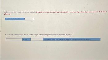 c. Compute the value of the test statistic. (Negative amount should be indicated by a minus sign. Round your answer to 3 decimal
places.)
Value of the test statistic
d. Can we conclude the mean cost is larger for adopting children from a private agency?
Ho We
conclude the mean cost is larger for adopting children from a private agency.