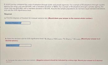 A recent survey compared the costs of adoption through public and private agencies. For a sample of 16 adoptions through a public
agency, the mean cost was $21,045, with a standard deviation of $835. For a sample of 18 adoptions through a private agency, the
mean cost was $22,840, with a standard deviation of $1,545. Assume the sample populations do not have equal standard deviations
and use the 0.05 significance level.
Required:
a. Find the degrees of freedom for unequal variance test. (Round down your answer to the nearest whole number.)
Degrees of freedom
b. State the decision rule for 0.05 significance level: He: HPublic SHPrivate H₁: HPublic HPrivate (Round your answer to 3
decimal places.)
Reject Ho if t
c. Compute the value of the test statistic. (Negative amount should be indicated by a minus sign. Round your answer to 3 decimal
miscar