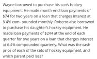 Wayne borrowed to purchase his son's hockey
equipment. He made month-end loan payments of
$74 for two years on a loan that charges interest at
8.4% com- pounded monthly. Roberto also borrowed
to purchase his daughter's hockey equipment. He
made loan payments of $244 at the end of each
quarter for two years on a loan that charges interest
at 6.4% compounded quarterly. What was the cash
price of each of the sets of hockey equipment, and
which parent paid less?
