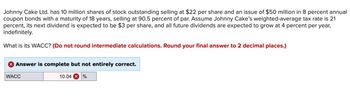 Johnny Cake Ltd. has 10 million shares of stock outstanding selling at $22 per share and an issue of $50 million in 8 percent annual
coupon bonds with a maturity of 18 years, selling at 90.5 percent of par. Assume Johnny Cake's weighted-average tax rate is 21
percent, its next dividend is expected to be $3 per share, and all future dividends are expected to grow at 4 percent per year,
indefinitely.
What is its WACC? (Do not round intermediate calculations. Round your final answer to 2 decimal places.)
× Answer is complete but not entirely correct.
WACC
10.04 %