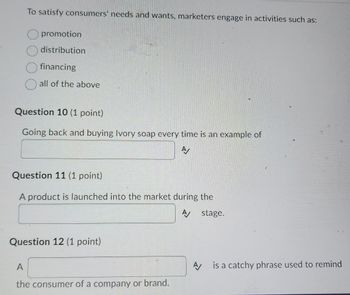 To satisfy consumers' needs and wants, marketers engage in activities such as:
promotion
distribution
financing
all of the above
Question 10 (1 point)
Going back and buying Ivory soap every time is an example of
A
Question 11 (1 point)
A product is launched into the market during the
A stage.
Question 12 (1 point)
A
the consumer of a company or brand.
A is a catchy phrase used to remind