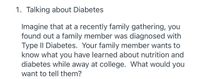 1. Talking about Diabetes
Imagine that at a recently family gathering, you
found out a family member was diagnosed with
Type II Diabetes. Your family member wants to
know what you have learned about nutrition and
diabetes while away at college. What would you
want to tell them?
