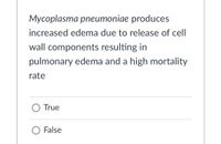 **Statement:**

*Mycoplasma pneumoniae* produces increased edema due to the release of cell wall components resulting in pulmonary edema and a high mortality rate.

**Question:**

- True
- False

**Explanation for Educational Context:**

This text presents a statement about *Mycoplasma pneumoniae*, a type of bacteria that can cause respiratory infections. The statement suggests that this organism causes increased swelling (edema) because it releases certain components from its cell wall, leading to fluid accumulation in the lungs (pulmonary edema) and an associated high mortality rate. The options "True" or "False" are provided for the reader to assess the accuracy of the statement.