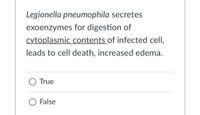 **Text for Educational Website**

**Statement:**

*Legionella pneumophila* secretes exoenzymes for digestion of cytoplasmic contents of an infected cell, leading to cell death and increased edema.

**Multiple Choice Question:**

- ○ True
- ○ False

**Note:**
This question assesses understanding of how *Legionella pneumophila* affects host cells, focusing on its mechanism of secreting enzymes that can lead to detrimental effects such as cell death and edema.