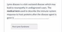 **Text:**

Lyme disease is a tick-vectored disease which may lead to neuropathy in undiagnosed cases. The *medical term* used to describe the immune system response to host proteins after the disease agent is gone is _______________________________.

**Answer Box:**

Post-Lyme Syndrome

**Explanation:**

The text provides information about Lyme disease, a condition transmitted by ticks. It highlights the potential progression to neuropathy if the disease is not diagnosed. The text also introduces a medical term, "Post-Lyme Syndrome," which describes the body's immune response to residual proteins after the Lyme disease agent has been eliminated. There are no graphs or diagrams accompanying the text.