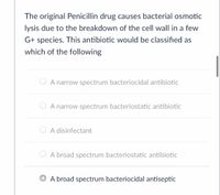 The original Penicillin drug causes bacterial osmotic lysis due to the breakdown of the cell wall in a few G+ species. This antibiotic would be classified as which of the following:

- ○ A narrow spectrum bacteriocidal antibiotic
- ○ A narrow spectrum bacteriostatic antibiotic
- ○ A disinfectant
- ○ A broad spectrum bacteriostatic antibiotic
- ○ A broad spectrum bacteriocidal antiseptic

The correct answer option is indicated as "A broad spectrum bacteriocidal antiseptic."