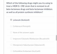 **Question:**

Which of the following drugs might you try using to treat a MDR G- CRE strain that is resistant to all beta-lactamase drugs and beta-lactamase inhibitors, as well as all protein synthesis inhibitors?

**Options:**

- ◉ Lefamulin (Xenleta®)

- ○ Cefiderocol (Fetroja®)

- ○ None of the answers apply

- ○ Imipenem/Cilastatin/Relebactam (Recarbrio®)

- ○ Meropenem/Vaborbactam (Vabomere®)

- ○ Ceftazidime/Avibactam (AvyCaz®)