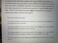 Hospital records show that a patient who died of MRSA strain 300 sepsis
was infected two years ago with S. aureus (MRSA strain 500) and recovered
after two weeks of antibiotic treatment. At the time of death, the patient
had a large population of lymphocytes specific to S. aureus (MRSA strain
500). Which of the following explain WHY this population of specific
lymphocytes failed to protect the patient:
O None of the statements apply
O The large population of lymphocytes specific to S. aureus (strain USA 500) were
not responsive to IL-2 secretion
The large population of memory cells specific to the antigens of S. aureus (MRSA
strain 500) could not undergo primary response
O The large population of memory cells specific to the antigens of S. aureus (MRSA
strain 500) could not recognize antigens of S. aureus (MRSA strain 300)
O The patient had no S. aureus (MRSA strain 300)-specific TH cells for the secretion
of IL-2
