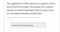 The application of 70% ethanol to a patient's skin is done to kill all microbes. The proper term used to classify an antimicrobial agent that is used on skin, but not taken internally would be a(n) ________________________________.

*Answer: Antimicrobial chemotherapy*