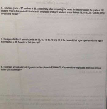 6. The mean grade of 10 students is 86. Accidentally, after computing the mean, the teacher erased the grade of 10th
student. What is the grade of this student if the grades of other 9 students are as follows: 78, 85,87,96,75,90,86,92,90.
What is the median?
bns nel
stab to tse dose not obom bris naibem nsam sill
48 TT 80,08 186
7. The ages of 6 fourth year students are 16, 15, 14, 17, 18 and 16. If the mean of their ages together with the age of
their teacher is 18, how old is their teacher?
to hategins247
S.OS
8. The mean annual salary of 3 government employee is P80,000.00. Can one of the employees receive an annual
salary of P250,000.00?
i bollshe
apsilon syd bevieten epbeng srit to
atstume >