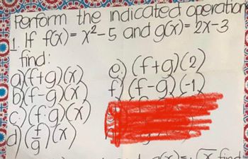 **Perform the Indicated Operations**

1. If \( f(x) = x^2 - 5 \) and \( g(x) = 2x - 3 \), find:

   a) \( (f+g)(x) \)
   
   b) \( (f-g)(x) \)
   
   c) \( (f \cdot g)(x) \)
   
   d) \( \left(\frac{f}{g}\right)(x) \)
   
   e) \( (f+g)(2) \)
   
   f) \( (f-g)(-1) \)