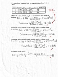 6. A student titrates 3 samples of KHP, The experimental data collected is shown
below.
KHP (g) | Vfinal (mL) | Vmtal (mL) | Votal NAOH (mL)
0.7415
Titration #
45.f..
1
22.05
1.55
20.50
0.7115
40.80
22.05
18.75
3
0.7273
21.03
1.35
19.68
a) What is the molarity of NaOH using the data from titration 1? Show all steps in
calculation.
Moles of KHP =.74154
204.27.9/mol
3.43.10-0ml
70.50ML-10-8nL/L
%3D
Cuncentration =
b) What is the molarity of NaOH using the data from Titration 2? Show all steps in
the calculation.
Moles of kHP =
0,71154
- 204.14 5/hol
=4.48x102mol
3. 68.10
-2 1*uol
75 mL•10-L/L
= 0.184 M
Concentration =
c) What is the molarity of NaOH using the data from Titration 3? Show all steps in
the calculation. Moles of KHP
0.7213 4
204.24
ニ
2.510.10-5,
Concentintion= Th:08 L10 vnL/L
= 0.181M
%3D
Th.08 m L•10"mL/L
d) What is the average molarity?
184+(
