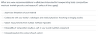 What are some recommendations to clinicians interested in incorporating body composition
methods in their practice and research? (select all that apply)
Appreciate limitations of
your method
Collaborate with your facility's radiologists and medical physicists if working on imaging studies
Obtain measurements from multiple methods if possible
Interpret body composition results as part of your overall nutrition assessment
Interpret results in the context of each patient
