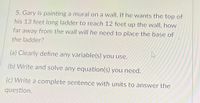 5. Gary is painting a mural on a wall. If he wants the top of
his 13 feet long ladder to reach 12 feet up the wall, how
far away from the wall will he need to place the base of
the ladder?
(a) Clearly define any variable(s) you use.
(b) Write and solve any equation(s) you need.
(c) Write a complete sentence with units to answer the
question.
