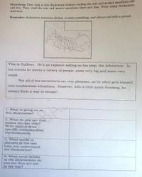 Directions: First, look at this illustration without reading the text and answer questions one
and two. Then, read the text and angwer ouestions three and four. Write using declarative
sentences.
Reminder: declarative sentences declare, or state something, and always end with a period.
This is Gulliver. He's an explorer sailing on his ship, the Adventure. In
his travels he meets a variety of people, some very big and some very
small.
Not all of his encounters are very pleasant, as he often gets himself
into troublesome situations. However, with a little quick thinking, he
always finds a way to escapel
1. What is going on in
this illustration?
2. What do you see that
makes you say that?
Write and/or draw
specific examples from
the illustration.
3. What words or
phrases in the text
help you understand
the illustration?
4. What exctra details
in the illustrations do
you see that are not
in the text?
