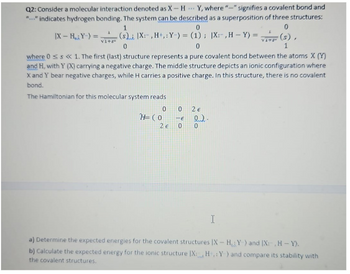 Q2: Consider a molecular interaction denoted as X-HY, where "-" signifies a covalent bond and
"..." indicates hydrogen bonding. The system can be described as a superposition of three structures:
|X-HY-)=
V1+s
1
0
(s) |X:, H+,: Y-) = (1); |X:-, H-Y) =
0
0
0
(s),
1
where 0 < s << 1. The first (last) structure represents a pure covalent bond between the atoms X (Y)
and H, with Y (X) carrying a negative charge. The middle structure depicts an ionic configuration where
X and Y bear negative charges, while H carries a positive charge. In this structure, there is no covalent
bond.
The Hamiltonian for this molecular system reads
0 0
2€
2€
0
H=(0 -E
မဝါဝ
I
a) Determine the expected energies for the covalent structures IX-H, Y) and (X:-, H-Y).
b) Calculate the expected energy for the ionic structure IX: H: Y) and compare its stability with
the covalent structures.